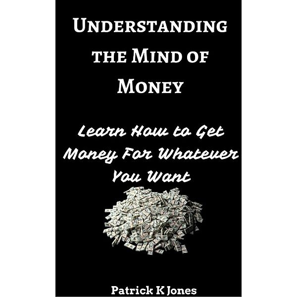 Understanding the Mind of Money: Learn How to Get Money For Whatever You Want, Patrick K. Jones