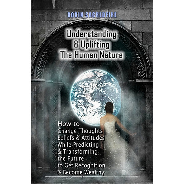 Understanding & Uplifting the Human Nature: How to Change Thoughts, Beliefs and Attitudes, while Predicting and Transforming the Future to Get Recognition and Become Wealthy, Robin Sacredfire