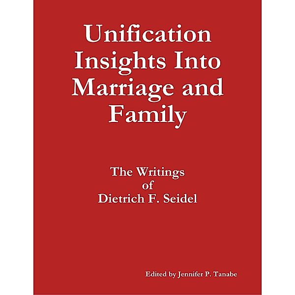 Unification Insights Into Marriage and Family: The Writings of Dietrich F. Seidel, Jennifer P. Tanabe, Dietrich F. Seidel