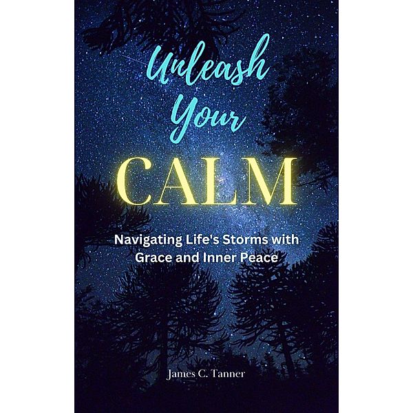 Unleash Your Calm ...Navigating Life's Storms With Grace and Inner Peace, James C. Tanner