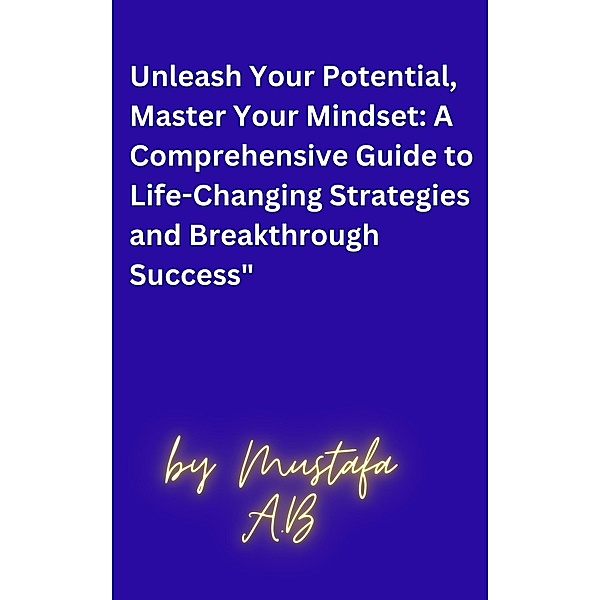 Unleash Your Potential, Master Your Mindset: A Comprehensive Guide to Life-Changing Strategies and Breakthrough Success, Mustafa A. B