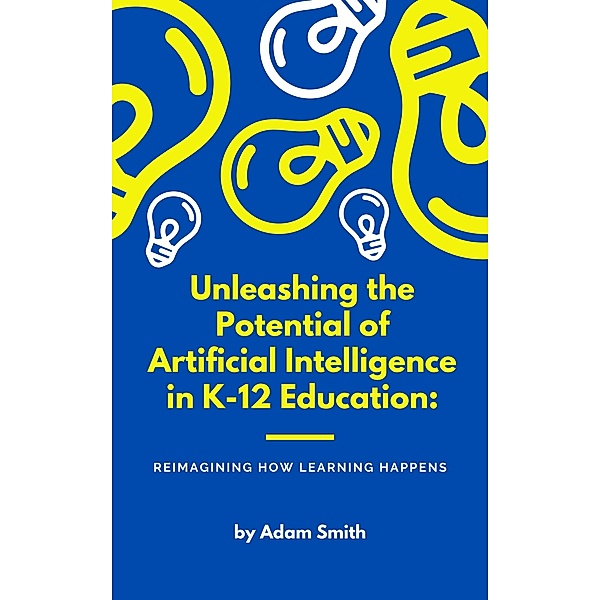 Unleashing the Potential of Artificial Intelligence in K-12 Education: Reimagining How Learning Happens (AI in K-12 Education) / AI in K-12 Education, Adam Smith