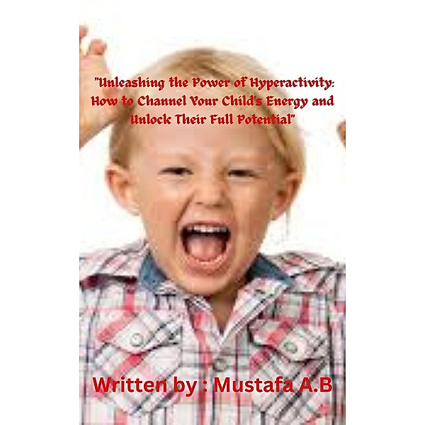 Unleashing the Power of Hyperactivity: How to Channel Your Child's Energy and Unlock Their Full Potential, Mustafa A. B