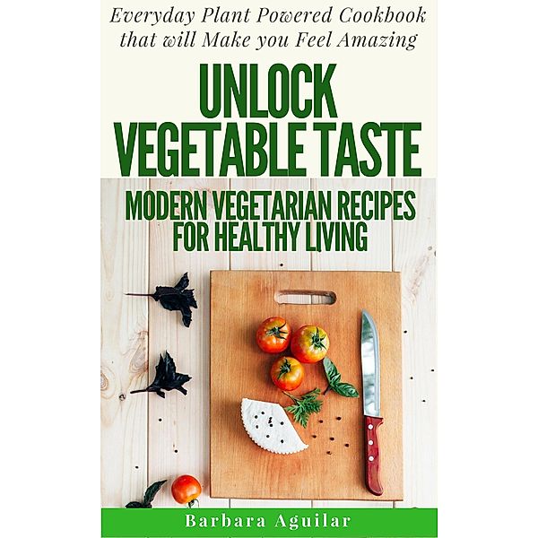 Unlock Vegetable Taste: Modern Vegetarian Recipes for Healthy Living. Everyday Plant Powered Cookbook that will Make You Feel Amazing, Barbara Aguilar