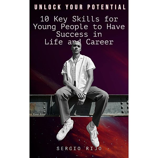 Unlock Your Potential: 10 Key Skills for Young People to Have Success in Life and Career, Sergio Rijo