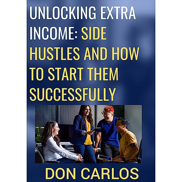 Unlocking Extra Income: Side Hustles and How to Start Them Successfully, Don Carlos