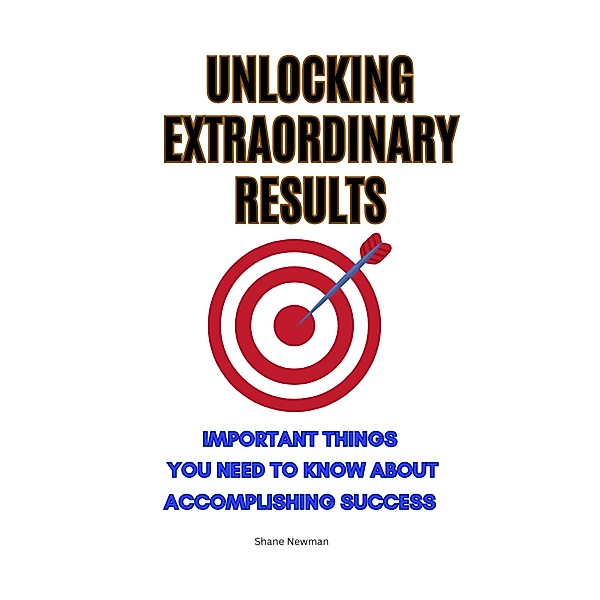 Unlocking Extraordinary Results: Important Things You Need to Know About Accomplishing Success, Shane Newman