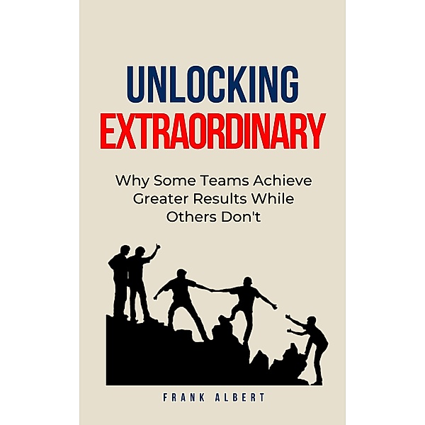 Unlocking Extraordinary: Why Some Teams Achieve Greater Results While Others Don't, Frank Albert