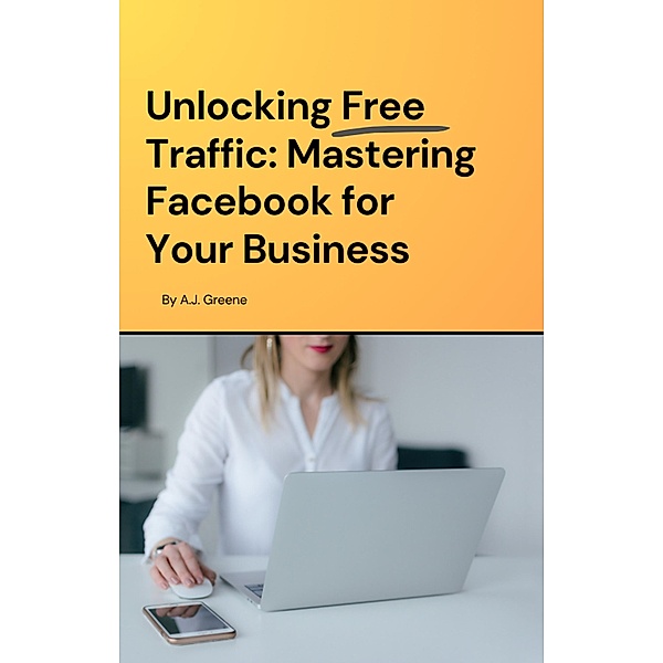Unlocking Free Traffic: Mastering Facebook for Your Business, A. J. Greene
