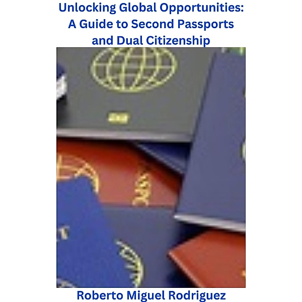 Unlocking Global Opportunities: A Guide to Second Passports for Dual Citizenship, Roberto Miguel Rodriguez