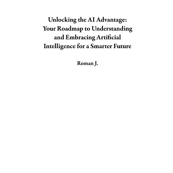 Unlocking the AI Advantage: Your Roadmap to Understanding and Embracing Artificial Intelligence for a Smarter Future, Roman J.