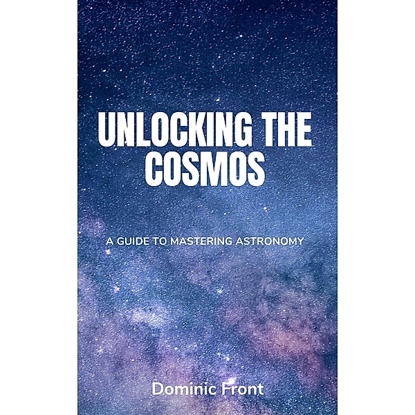 Unlocking the Cosmos: A Guide to Mastering Astronomy, Dominic Front