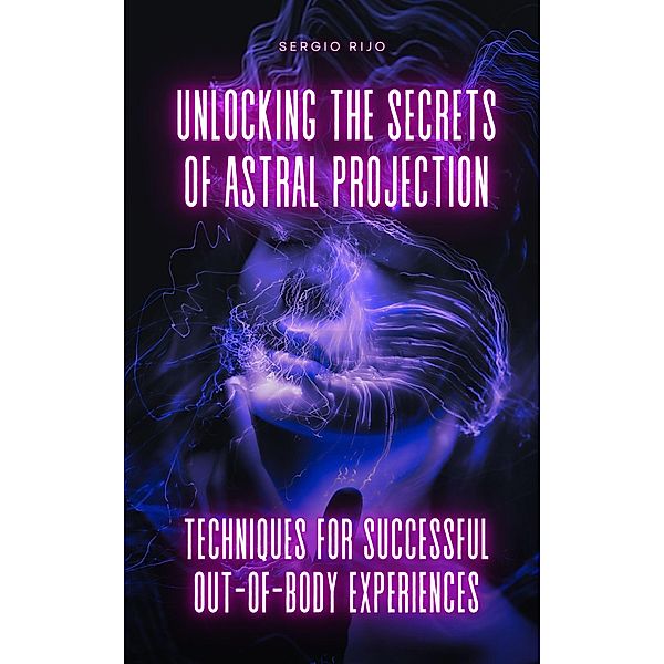 Unlocking the Secrets of Astral Projection: Techniques for Successful Out-of-Body Experiences, Sergio Rijo
