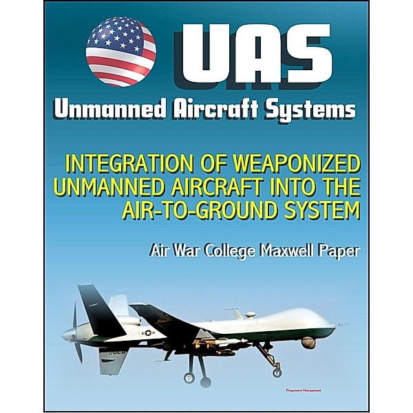 Unmanned Aircraft Systems (UAS): Integration of Weaponized Unmanned Aircraft into the Air-to-Ground System, Air War College Paper (UAVs, Drones, RPA) / Progressive Management, Progressive Management