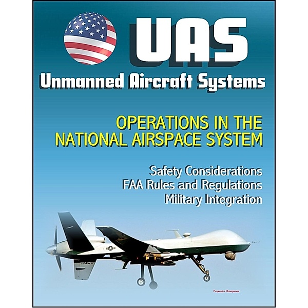 Unmanned Aircraft Systems (UAS) Operations in the National Airspace System: Safety Considerations, FAA Rules and Regulations, Plans for Expanded Use, Military Integration (UAVs, Drones, RPA), Progressive Management