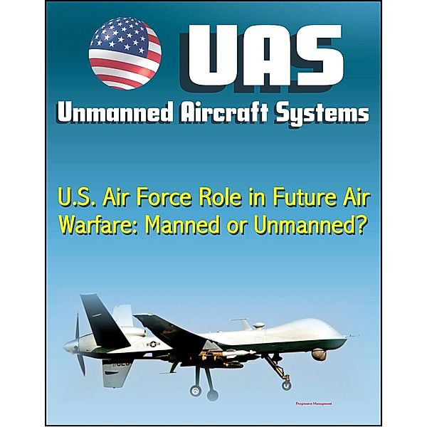 Unmanned Aircraft Systems (UAS): U.S. Air Force Role in Future Air Warfare - Manned or Unmanned? (UAVs, Remotely Piloted Aircraft) / Progressive Management, Progressive Management