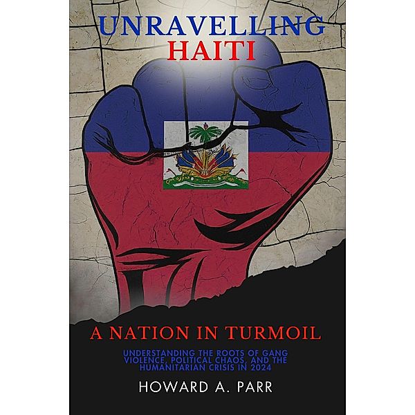 Unravelling Haiti: A Nation In Turmoil - Understanding the Roots of Gang Violence, Political Chaos, and the Humanitarian Crisis in 2024, Howard A. Parr