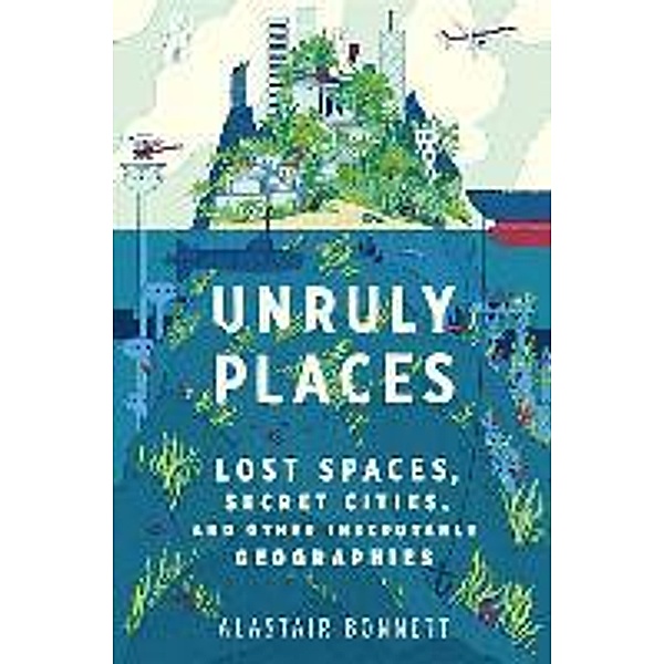 Unruly Places: Lost Spaces, Secret Cities, and Other Inscrutable Geographies, Alastair Bonnett
