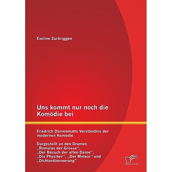 Uns kommt nur noch die Komödie bei: Friedrich Dürrenmatts Verständnis der modernen Komödie - Dargestellt an den Dramen R, Eveline Zurbriggen