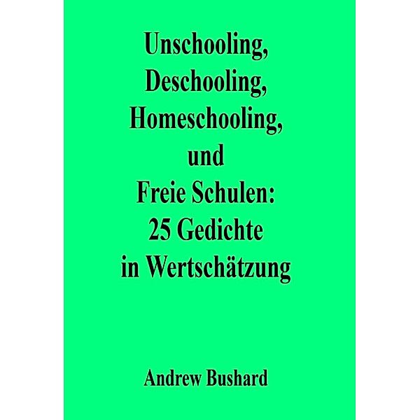Unschooling, Deschooling, Homeschooling, und Freie Schulen: 25 Gedichte in Wertschätzung, Andrew Bushard