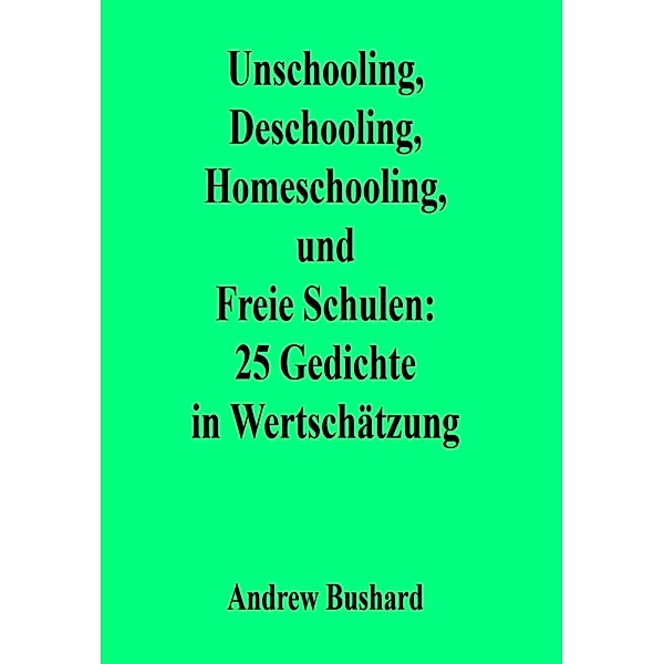 Unschooling, Deschooling, Homeschooling, und Freie Schulen: 25 Gedichte in Wertschätzung, Andrew Bushard