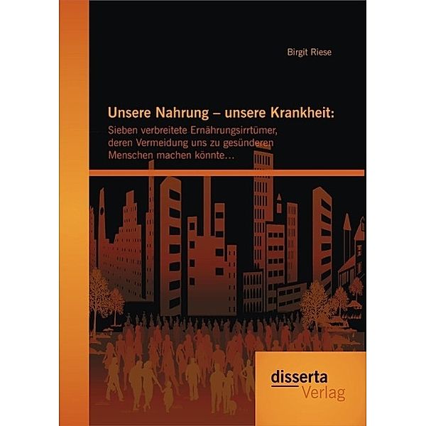 Unsere Nahrung - unsere Krankheit: Sieben verbreitete Ernährungsirrtümer, deren Vermeidung uns zu gesünderen Menschen machen könnte..., Birgit Riese