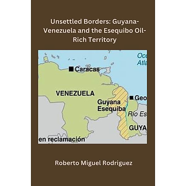 Unsettled Borders: Guyana-Venezuela and the Esequibo Oil-Rich Territory, Roberto Miguel Rodriguez