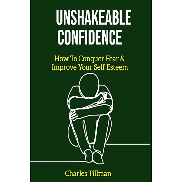 Unshakeable Confidence - How to Conquer Fear and Improve Your Self Esteem, Charles Tillman