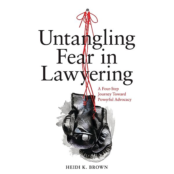 Untangling Fear in Lawyering: A Four-Step Journey Toward Powerful Advocacy, Heidi K. Brown