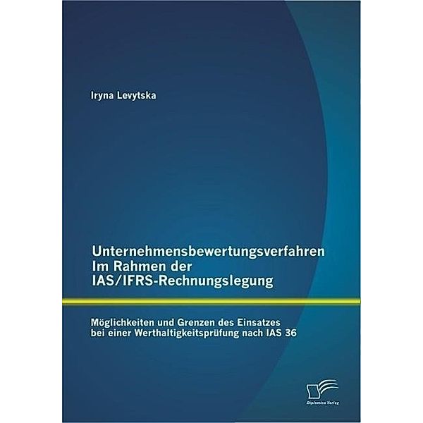 Unternehmensbewertungsverfahren im Rahmen der IAS/IFRS-Rechnungslegung: Möglichkeiten und Grenzen des Einsatzes bei einer Werthaltigkeitsprüfung nach IAS 36, Iryna Levytska