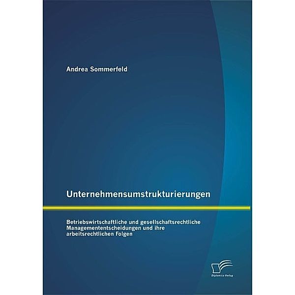 Unternehmensumstrukturierungen: Betriebswirtschaftliche und gesellschaftsrechtliche Managemententscheidungen und ihre arbeitsrechtlichen Folgen, Andrea Sommerfeld
