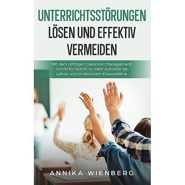 Unterrichtsstörungen lösen und effektiv vermeiden: Mit dem richtigen Classroom Management Schritt für Schritt zu mehr Autorität als Lehrer und produktivem Klassenklima, Annika Wienberg