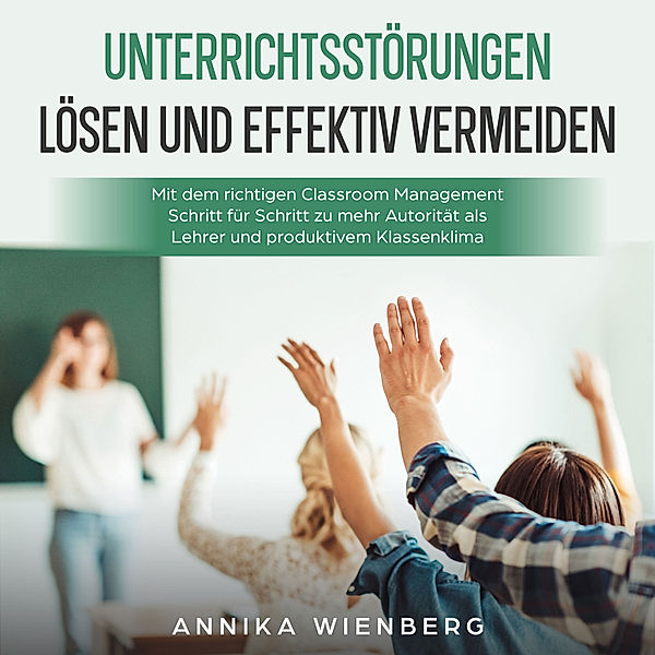 Unterrichtsstörungen lösen und effektiv vermeiden: Mit dem richtigen Classroom Management Schritt für Schritt zu mehr Autorität als Lehrer und produktivem Klassenklima, Annika Wienberg