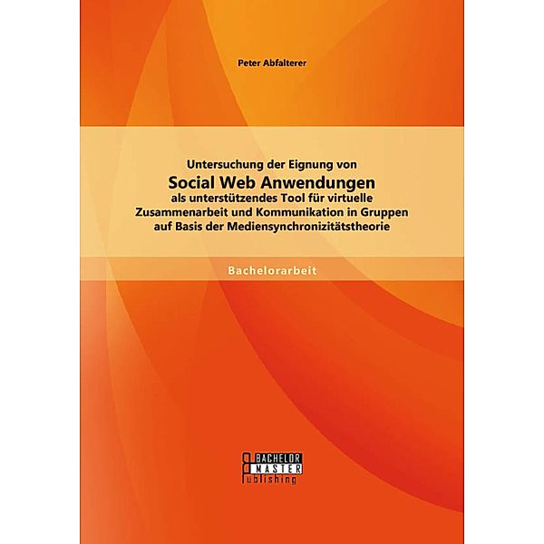 Untersuchung der Eignung von Social Web Anwendungen als unterstützendes Tool für virtuelle Zusammenarbeit und Kommunikation in Gruppen auf Basis der Mediensynchronizitätstheorie, Peter Abfalterer