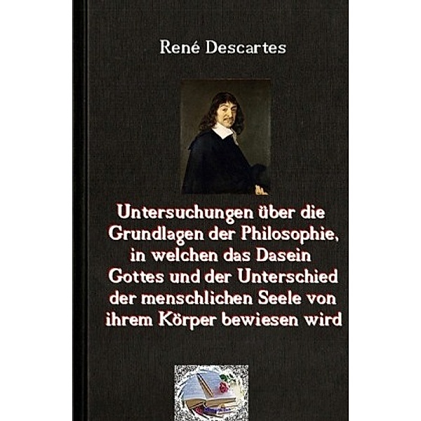 Untersuchungen über die Grundlagen der Philosophie, in welchen das Dasein Gottes und der Unterschied der menschlichen Se, René Descartes