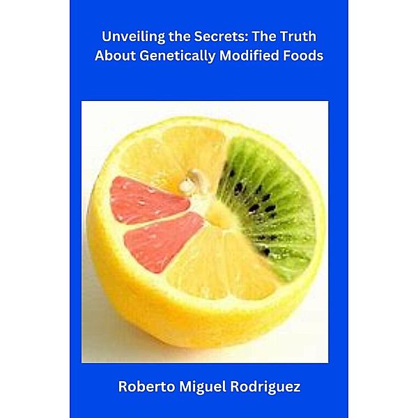 Unveiling the Secrets: The Truth About Genetically Modified Foods, Roberto Miguel Rodriguez