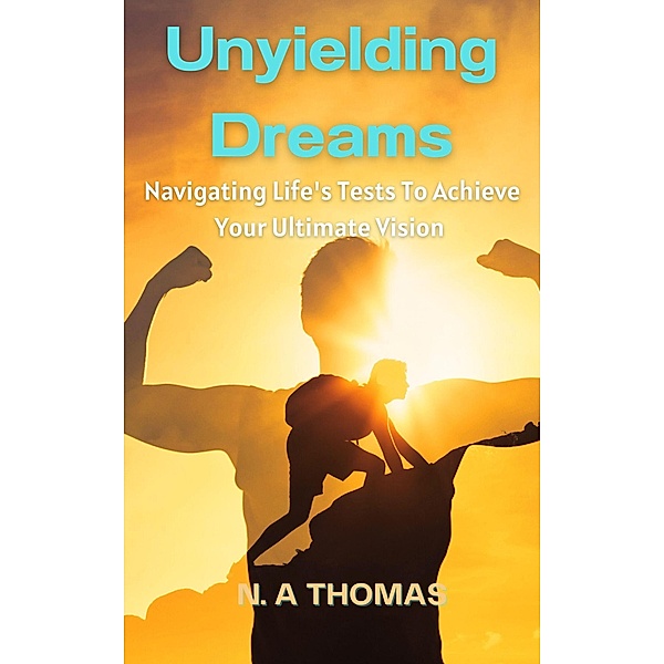 Unyielding Dreams - Navigating Life's Tests To Achieve Your Ultimate Vision, N. A Thomas
