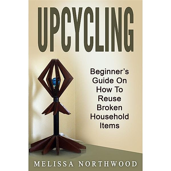 Upcycling: Beginner's Guide On How To Reuse Broken Household Items, Marissa Northwood