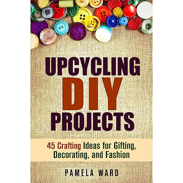 Upcycling DIY Projects: 45 Crafting Ideas for Gifting, Decorating, and Fashion / DIY Projects, Pamela Ward