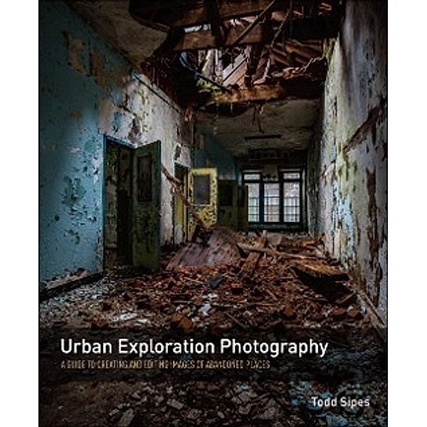 Urban Exploration Photography: A Guide to Creating and Editing Images of Abandoned Places, Todd Sipes