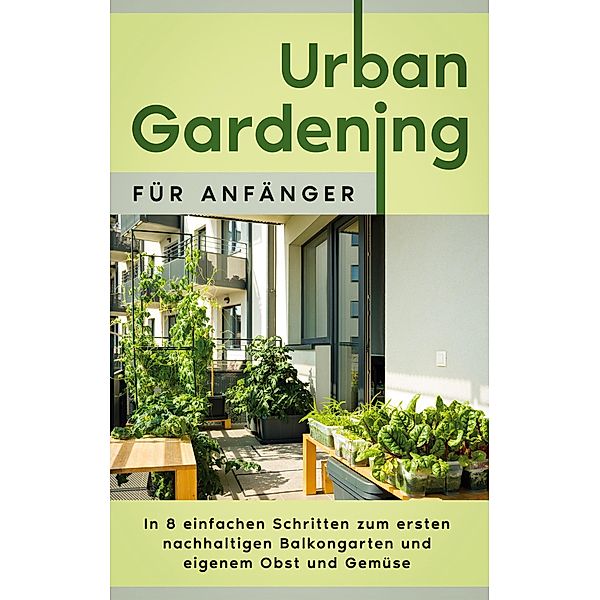 Urban Gardening für Anfänger: In 8 einfachen Schritten zum ersten nachhaltigen Balkongarten und eigenem Obst und Gemüse, Wiebke Bluhm