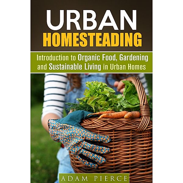 Urban Homesteading  Introduction to Organic Food, Gardening and Sustainable Living in Urban Homes (Gardening & Homesteading) / Gardening & Homesteading, Adam Pierce