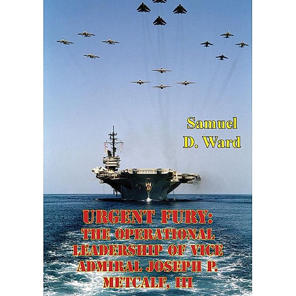 Urgent Fury: The Operational Leadership Of Vice Admiral Joseph P. Metcalf, III, Samuel D. Ward