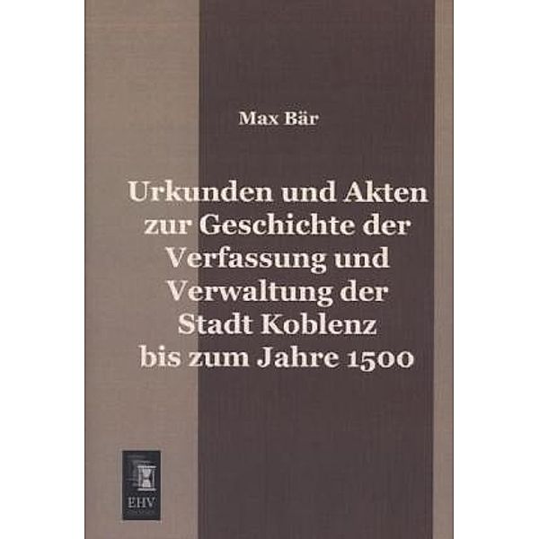 Urkunden und Akten zur Geschichte der Verfassung und Verwaltung der Stadt Koblenz bis zum Jahre 1500, Max Bär