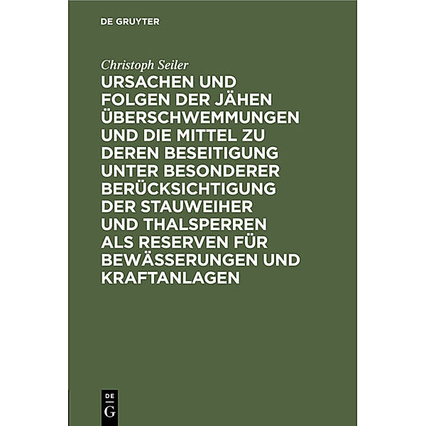 Ursachen und Folgen der jähen Überschwemmungen und die Mittel zu deren Beseitigung unter besonderer Berücksichtigung der Stauweiher und Thalsperren als Reserven für Bewässerungen und Kraftanlagen, Christoph Seiler