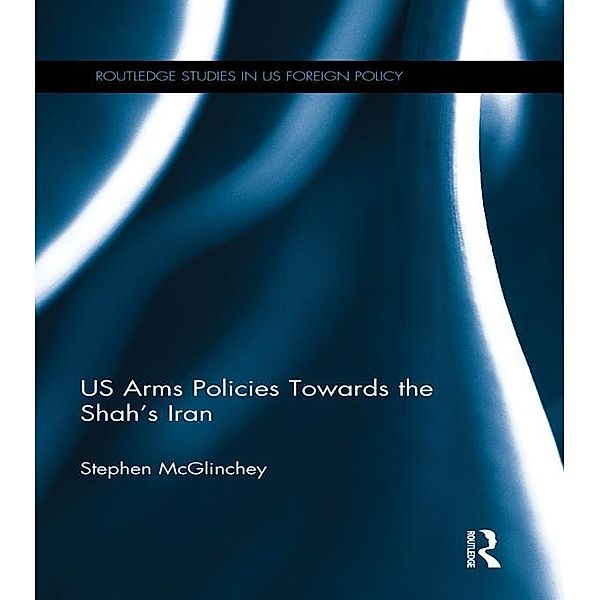 US Arms Policies Towards the Shah's Iran / Routledge Studies in US Foreign Policy, Stephen Mcglinchey