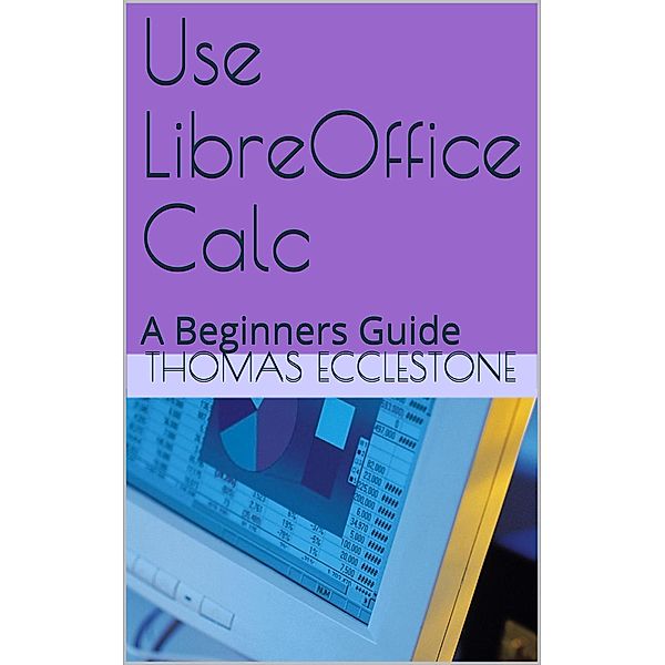 Use LibreOffice Calc: A Beginners Guide, Thomas Ecclestone