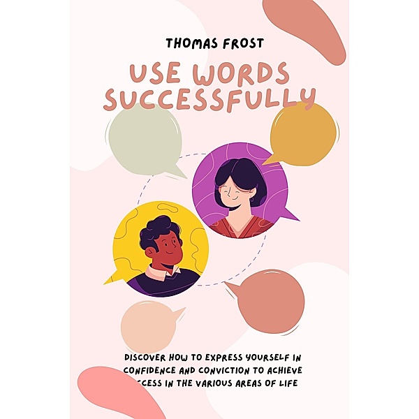 Use Words Successfully: Discover How to Express Yourself in Confidence and Conviction to Achieve Success in the Various Areas of Life, Thomas Frost