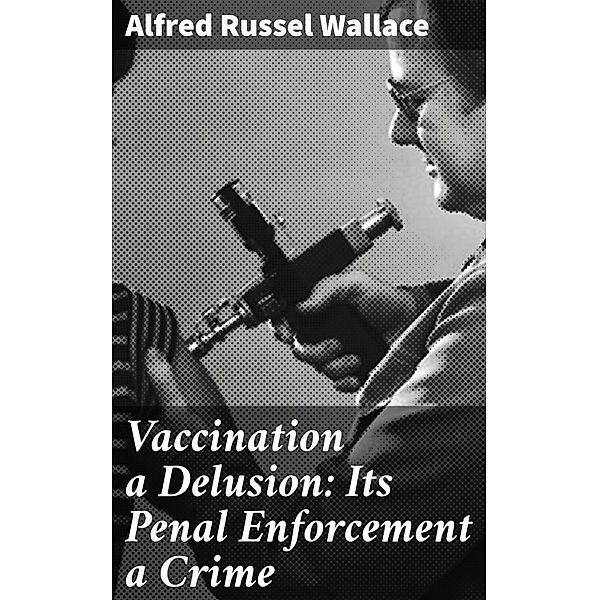 Vaccination a Delusion: Its Penal Enforcement a Crime, Alfred Russel Wallace