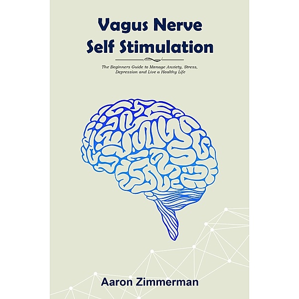 Vagus Nerve Self Stimulation: The Beginners Guide to Manage Anxiety, Stress, Depression and Live a Healthy Life, Aaron Zimmerman
